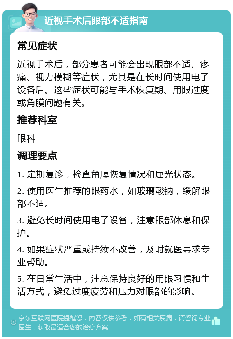 近视手术后眼部不适指南 常见症状 近视手术后，部分患者可能会出现眼部不适、疼痛、视力模糊等症状，尤其是在长时间使用电子设备后。这些症状可能与手术恢复期、用眼过度或角膜问题有关。 推荐科室 眼科 调理要点 1. 定期复诊，检查角膜恢复情况和屈光状态。 2. 使用医生推荐的眼药水，如玻璃酸钠，缓解眼部不适。 3. 避免长时间使用电子设备，注意眼部休息和保护。 4. 如果症状严重或持续不改善，及时就医寻求专业帮助。 5. 在日常生活中，注意保持良好的用眼习惯和生活方式，避免过度疲劳和压力对眼部的影响。