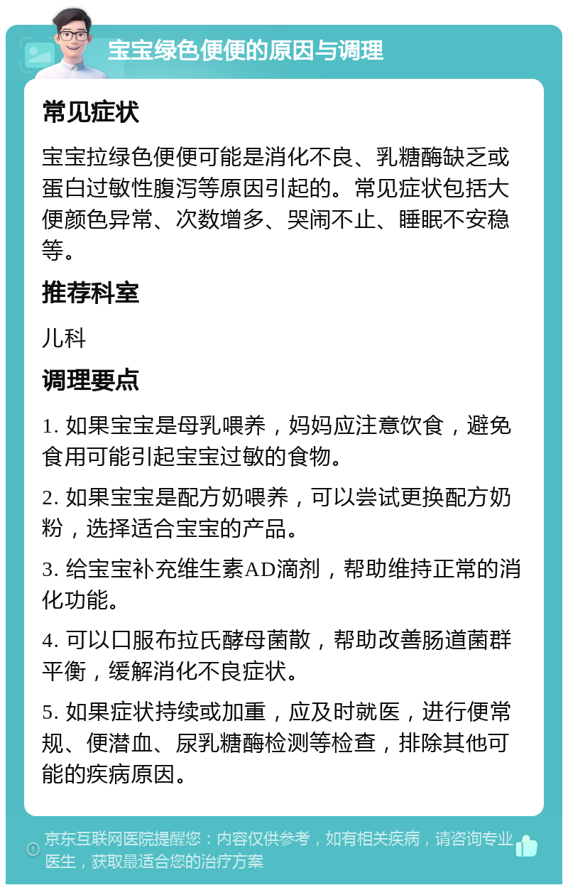 宝宝绿色便便的原因与调理 常见症状 宝宝拉绿色便便可能是消化不良、乳糖酶缺乏或蛋白过敏性腹泻等原因引起的。常见症状包括大便颜色异常、次数增多、哭闹不止、睡眠不安稳等。 推荐科室 儿科 调理要点 1. 如果宝宝是母乳喂养，妈妈应注意饮食，避免食用可能引起宝宝过敏的食物。 2. 如果宝宝是配方奶喂养，可以尝试更换配方奶粉，选择适合宝宝的产品。 3. 给宝宝补充维生素AD滴剂，帮助维持正常的消化功能。 4. 可以口服布拉氏酵母菌散，帮助改善肠道菌群平衡，缓解消化不良症状。 5. 如果症状持续或加重，应及时就医，进行便常规、便潜血、尿乳糖酶检测等检查，排除其他可能的疾病原因。