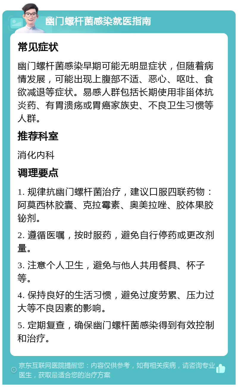 幽门螺杆菌感染就医指南 常见症状 幽门螺杆菌感染早期可能无明显症状，但随着病情发展，可能出现上腹部不适、恶心、呕吐、食欲减退等症状。易感人群包括长期使用非甾体抗炎药、有胃溃疡或胃癌家族史、不良卫生习惯等人群。 推荐科室 消化内科 调理要点 1. 规律抗幽门螺杆菌治疗，建议口服四联药物：阿莫西林胶囊、克拉霉素、奥美拉唑、胶体果胶铋剂。 2. 遵循医嘱，按时服药，避免自行停药或更改剂量。 3. 注意个人卫生，避免与他人共用餐具、杯子等。 4. 保持良好的生活习惯，避免过度劳累、压力过大等不良因素的影响。 5. 定期复查，确保幽门螺杆菌感染得到有效控制和治疗。