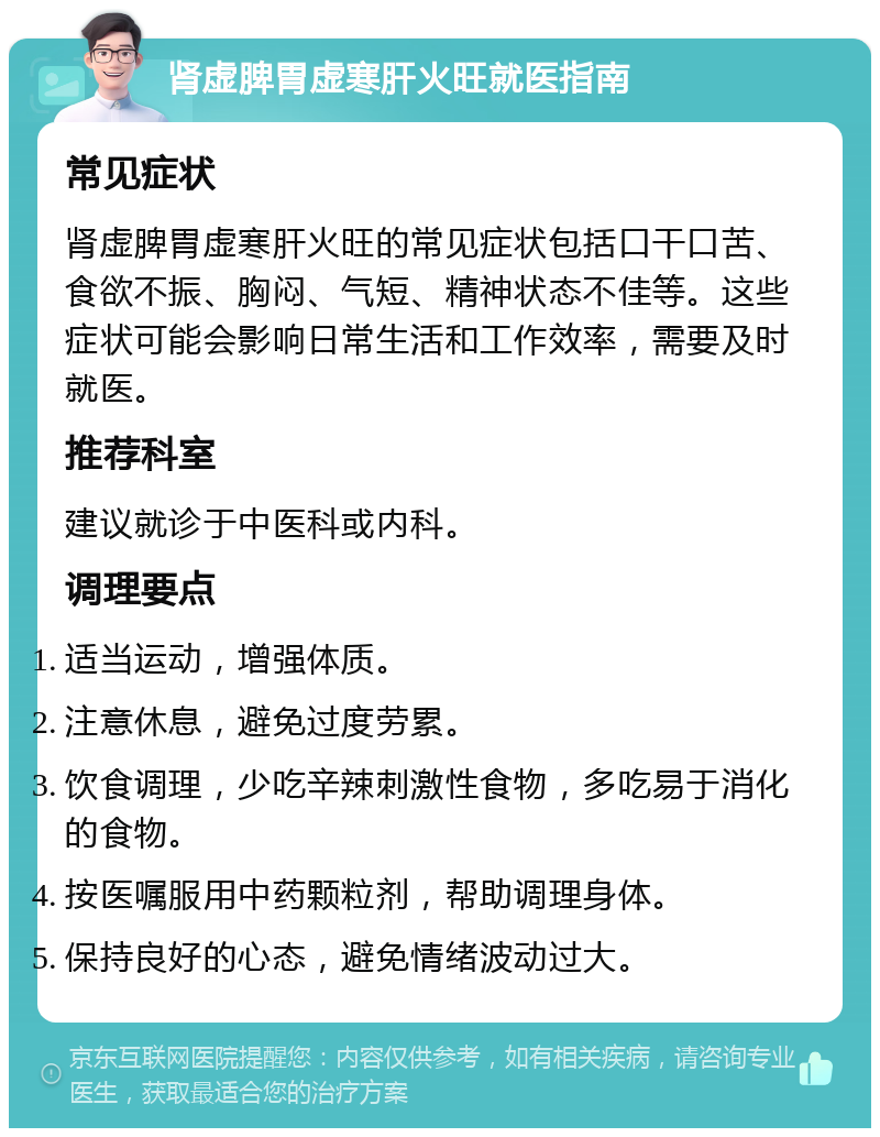 肾虚脾胃虚寒肝火旺就医指南 常见症状 肾虚脾胃虚寒肝火旺的常见症状包括口干口苦、食欲不振、胸闷、气短、精神状态不佳等。这些症状可能会影响日常生活和工作效率，需要及时就医。 推荐科室 建议就诊于中医科或内科。 调理要点 适当运动，增强体质。 注意休息，避免过度劳累。 饮食调理，少吃辛辣刺激性食物，多吃易于消化的食物。 按医嘱服用中药颗粒剂，帮助调理身体。 保持良好的心态，避免情绪波动过大。