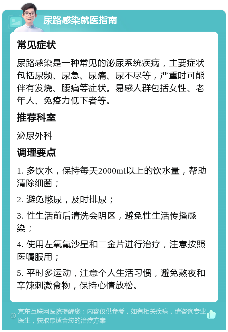 尿路感染就医指南 常见症状 尿路感染是一种常见的泌尿系统疾病，主要症状包括尿频、尿急、尿痛、尿不尽等，严重时可能伴有发烧、腰痛等症状。易感人群包括女性、老年人、免疫力低下者等。 推荐科室 泌尿外科 调理要点 1. 多饮水，保持每天2000ml以上的饮水量，帮助清除细菌； 2. 避免憋尿，及时排尿； 3. 性生活前后清洗会阴区，避免性生活传播感染； 4. 使用左氧氟沙星和三金片进行治疗，注意按照医嘱服用； 5. 平时多运动，注意个人生活习惯，避免熬夜和辛辣刺激食物，保持心情放松。