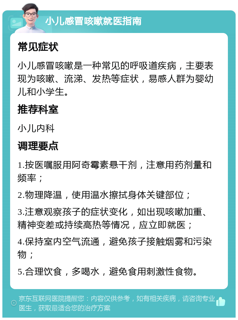 小儿感冒咳嗽就医指南 常见症状 小儿感冒咳嗽是一种常见的呼吸道疾病，主要表现为咳嗽、流涕、发热等症状，易感人群为婴幼儿和小学生。 推荐科室 小儿内科 调理要点 1.按医嘱服用阿奇霉素悬干剂，注意用药剂量和频率； 2.物理降温，使用温水擦拭身体关键部位； 3.注意观察孩子的症状变化，如出现咳嗽加重、精神变差或持续高热等情况，应立即就医； 4.保持室内空气流通，避免孩子接触烟雾和污染物； 5.合理饮食，多喝水，避免食用刺激性食物。