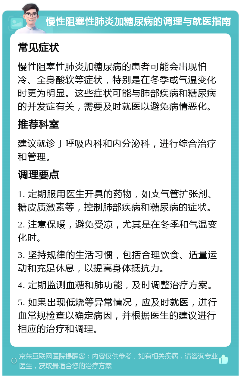 慢性阻塞性肺炎加糖尿病的调理与就医指南 常见症状 慢性阻塞性肺炎加糖尿病的患者可能会出现怕冷、全身酸软等症状，特别是在冬季或气温变化时更为明显。这些症状可能与肺部疾病和糖尿病的并发症有关，需要及时就医以避免病情恶化。 推荐科室 建议就诊于呼吸内科和内分泌科，进行综合治疗和管理。 调理要点 1. 定期服用医生开具的药物，如支气管扩张剂、糖皮质激素等，控制肺部疾病和糖尿病的症状。 2. 注意保暖，避免受凉，尤其是在冬季和气温变化时。 3. 坚持规律的生活习惯，包括合理饮食、适量运动和充足休息，以提高身体抵抗力。 4. 定期监测血糖和肺功能，及时调整治疗方案。 5. 如果出现低烧等异常情况，应及时就医，进行血常规检查以确定病因，并根据医生的建议进行相应的治疗和调理。