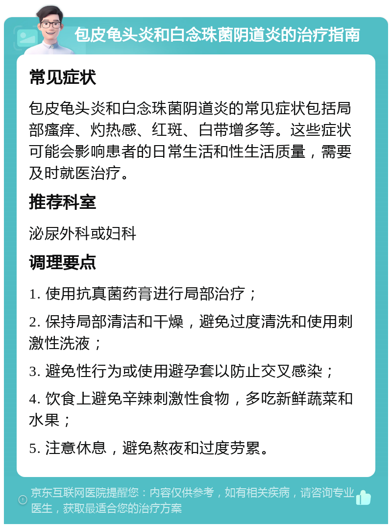 包皮龟头炎和白念珠菌阴道炎的治疗指南 常见症状 包皮龟头炎和白念珠菌阴道炎的常见症状包括局部瘙痒、灼热感、红斑、白带增多等。这些症状可能会影响患者的日常生活和性生活质量，需要及时就医治疗。 推荐科室 泌尿外科或妇科 调理要点 1. 使用抗真菌药膏进行局部治疗； 2. 保持局部清洁和干燥，避免过度清洗和使用刺激性洗液； 3. 避免性行为或使用避孕套以防止交叉感染； 4. 饮食上避免辛辣刺激性食物，多吃新鲜蔬菜和水果； 5. 注意休息，避免熬夜和过度劳累。