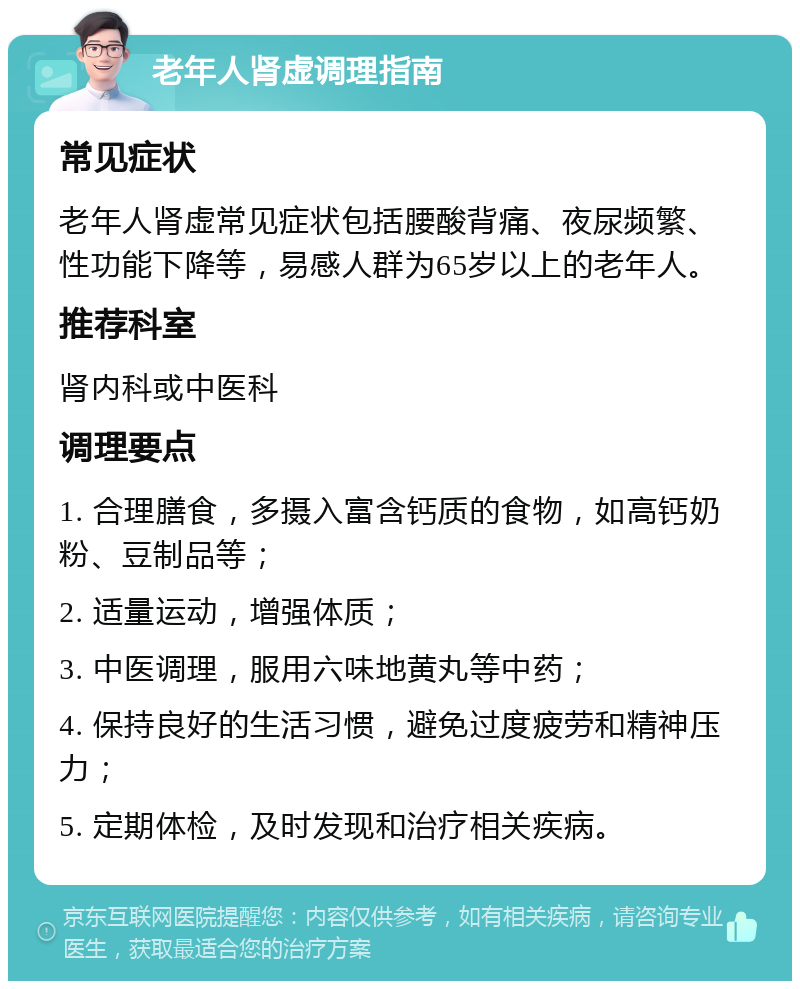 老年人肾虚调理指南 常见症状 老年人肾虚常见症状包括腰酸背痛、夜尿频繁、性功能下降等，易感人群为65岁以上的老年人。 推荐科室 肾内科或中医科 调理要点 1. 合理膳食，多摄入富含钙质的食物，如高钙奶粉、豆制品等； 2. 适量运动，增强体质； 3. 中医调理，服用六味地黄丸等中药； 4. 保持良好的生活习惯，避免过度疲劳和精神压力； 5. 定期体检，及时发现和治疗相关疾病。