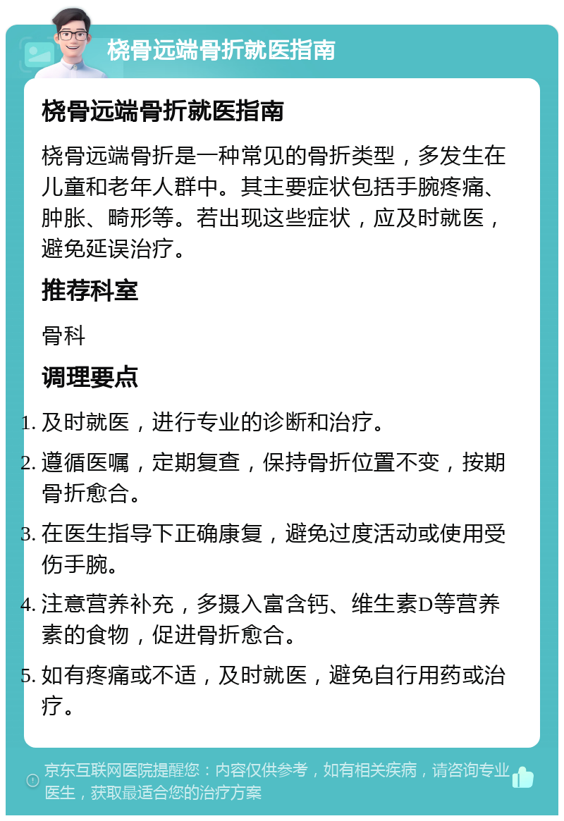 桡骨远端骨折就医指南 桡骨远端骨折就医指南 桡骨远端骨折是一种常见的骨折类型，多发生在儿童和老年人群中。其主要症状包括手腕疼痛、肿胀、畸形等。若出现这些症状，应及时就医，避免延误治疗。 推荐科室 骨科 调理要点 及时就医，进行专业的诊断和治疗。 遵循医嘱，定期复查，保持骨折位置不变，按期骨折愈合。 在医生指导下正确康复，避免过度活动或使用受伤手腕。 注意营养补充，多摄入富含钙、维生素D等营养素的食物，促进骨折愈合。 如有疼痛或不适，及时就医，避免自行用药或治疗。