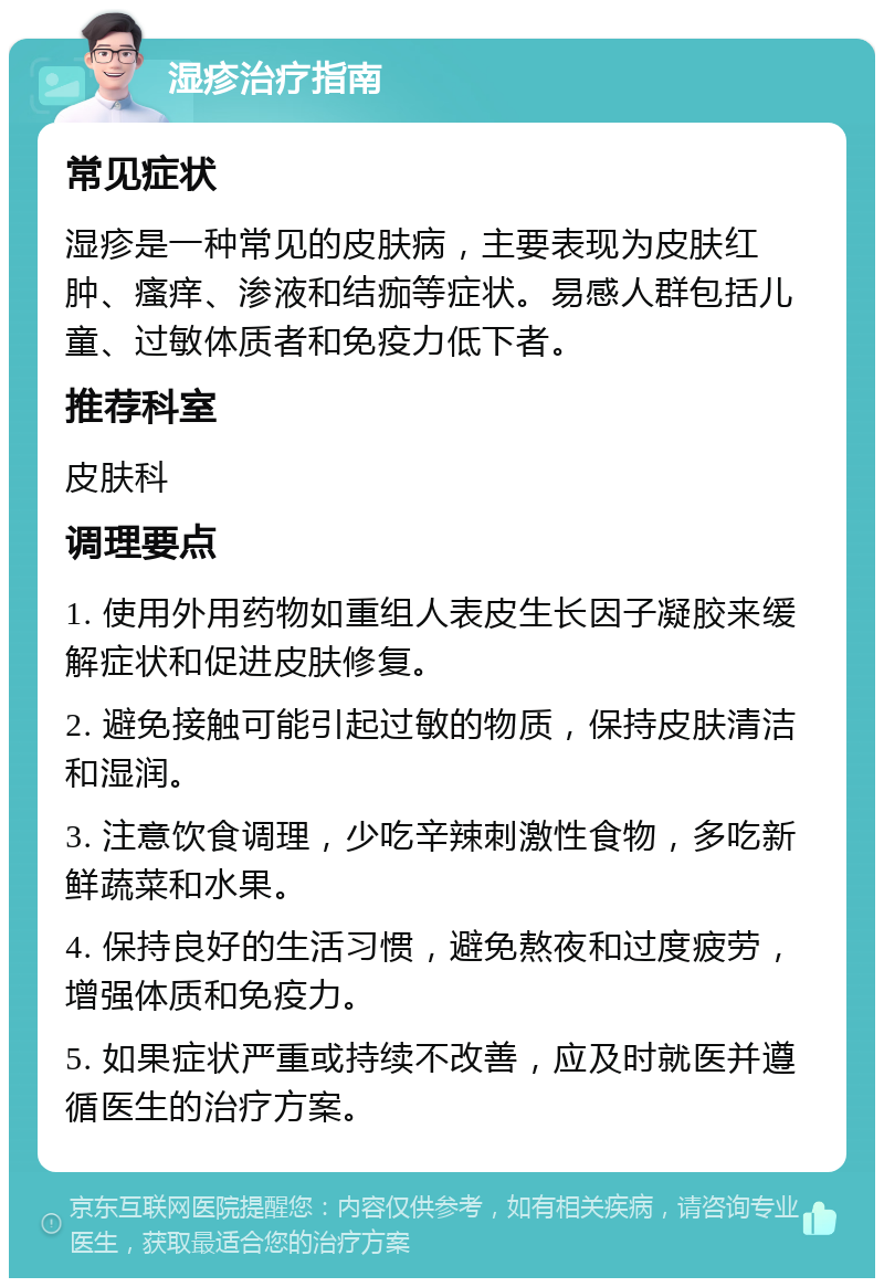 湿疹治疗指南 常见症状 湿疹是一种常见的皮肤病，主要表现为皮肤红肿、瘙痒、渗液和结痂等症状。易感人群包括儿童、过敏体质者和免疫力低下者。 推荐科室 皮肤科 调理要点 1. 使用外用药物如重组人表皮生长因子凝胶来缓解症状和促进皮肤修复。 2. 避免接触可能引起过敏的物质，保持皮肤清洁和湿润。 3. 注意饮食调理，少吃辛辣刺激性食物，多吃新鲜蔬菜和水果。 4. 保持良好的生活习惯，避免熬夜和过度疲劳，增强体质和免疫力。 5. 如果症状严重或持续不改善，应及时就医并遵循医生的治疗方案。