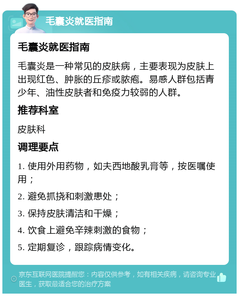 毛囊炎就医指南 毛囊炎就医指南 毛囊炎是一种常见的皮肤病，主要表现为皮肤上出现红色、肿胀的丘疹或脓疱。易感人群包括青少年、油性皮肤者和免疫力较弱的人群。 推荐科室 皮肤科 调理要点 1. 使用外用药物，如夫西地酸乳膏等，按医嘱使用； 2. 避免抓挠和刺激患处； 3. 保持皮肤清洁和干燥； 4. 饮食上避免辛辣刺激的食物； 5. 定期复诊，跟踪病情变化。