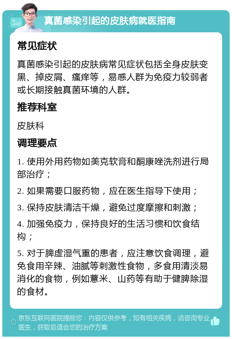 真菌感染引起的皮肤病就医指南 常见症状 真菌感染引起的皮肤病常见症状包括全身皮肤变黑、掉皮屑、瘙痒等，易感人群为免疫力较弱者或长期接触真菌环境的人群。 推荐科室 皮肤科 调理要点 1. 使用外用药物如美克软膏和酮康唑洗剂进行局部治疗； 2. 如果需要口服药物，应在医生指导下使用； 3. 保持皮肤清洁干燥，避免过度摩擦和刺激； 4. 加强免疫力，保持良好的生活习惯和饮食结构； 5. 对于脾虚湿气重的患者，应注意饮食调理，避免食用辛辣、油腻等刺激性食物，多食用清淡易消化的食物，例如薏米、山药等有助于健脾除湿的食材。