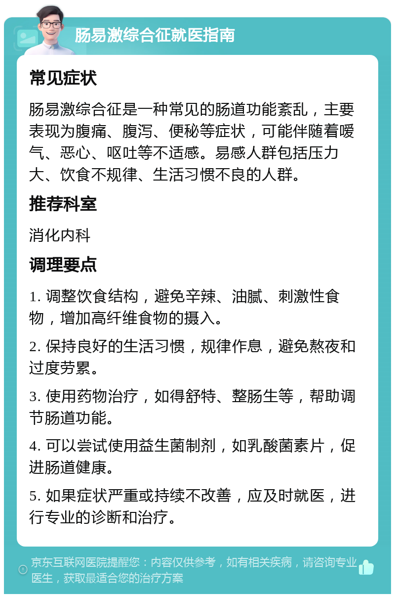 肠易激综合征就医指南 常见症状 肠易激综合征是一种常见的肠道功能紊乱，主要表现为腹痛、腹泻、便秘等症状，可能伴随着嗳气、恶心、呕吐等不适感。易感人群包括压力大、饮食不规律、生活习惯不良的人群。 推荐科室 消化内科 调理要点 1. 调整饮食结构，避免辛辣、油腻、刺激性食物，增加高纤维食物的摄入。 2. 保持良好的生活习惯，规律作息，避免熬夜和过度劳累。 3. 使用药物治疗，如得舒特、整肠生等，帮助调节肠道功能。 4. 可以尝试使用益生菌制剂，如乳酸菌素片，促进肠道健康。 5. 如果症状严重或持续不改善，应及时就医，进行专业的诊断和治疗。