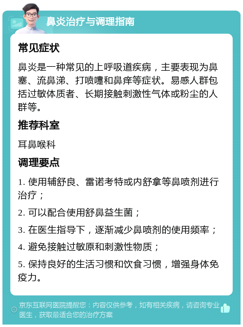 鼻炎治疗与调理指南 常见症状 鼻炎是一种常见的上呼吸道疾病，主要表现为鼻塞、流鼻涕、打喷嚏和鼻痒等症状。易感人群包括过敏体质者、长期接触刺激性气体或粉尘的人群等。 推荐科室 耳鼻喉科 调理要点 1. 使用辅舒良、雷诺考特或内舒拿等鼻喷剂进行治疗； 2. 可以配合使用舒鼻益生菌； 3. 在医生指导下，逐渐减少鼻喷剂的使用频率； 4. 避免接触过敏原和刺激性物质； 5. 保持良好的生活习惯和饮食习惯，增强身体免疫力。