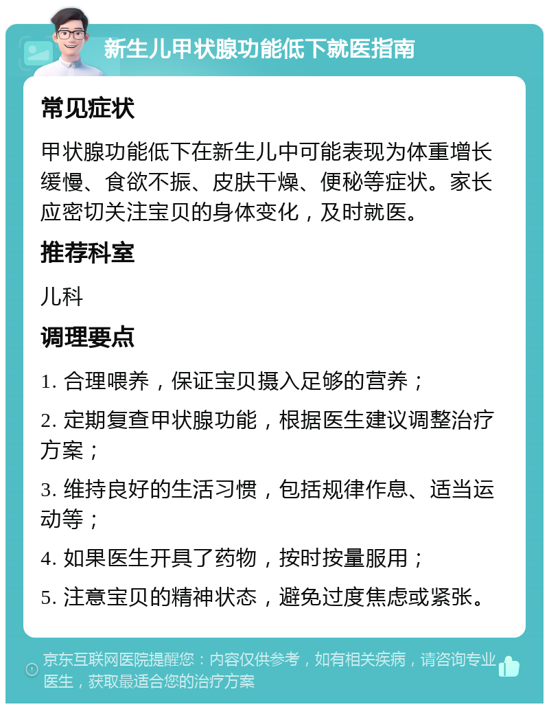 新生儿甲状腺功能低下就医指南 常见症状 甲状腺功能低下在新生儿中可能表现为体重增长缓慢、食欲不振、皮肤干燥、便秘等症状。家长应密切关注宝贝的身体变化，及时就医。 推荐科室 儿科 调理要点 1. 合理喂养，保证宝贝摄入足够的营养； 2. 定期复查甲状腺功能，根据医生建议调整治疗方案； 3. 维持良好的生活习惯，包括规律作息、适当运动等； 4. 如果医生开具了药物，按时按量服用； 5. 注意宝贝的精神状态，避免过度焦虑或紧张。