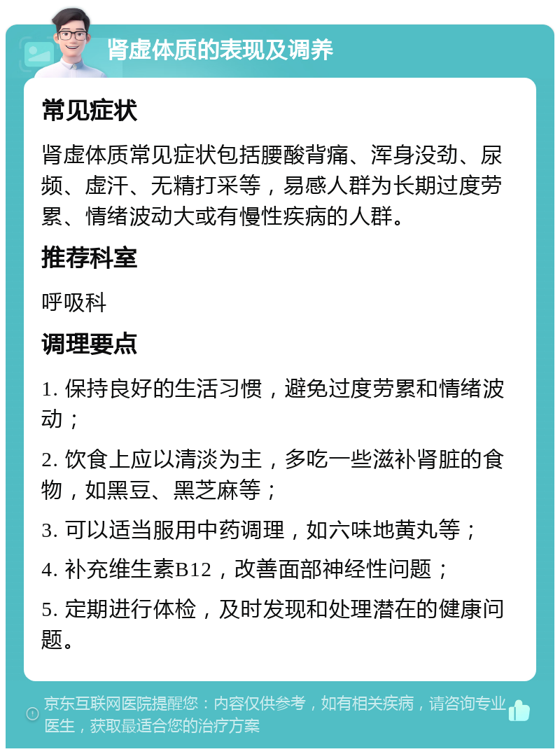 肾虚体质的表现及调养 常见症状 肾虚体质常见症状包括腰酸背痛、浑身没劲、尿频、虚汗、无精打采等，易感人群为长期过度劳累、情绪波动大或有慢性疾病的人群。 推荐科室 呼吸科 调理要点 1. 保持良好的生活习惯，避免过度劳累和情绪波动； 2. 饮食上应以清淡为主，多吃一些滋补肾脏的食物，如黑豆、黑芝麻等； 3. 可以适当服用中药调理，如六味地黄丸等； 4. 补充维生素B12，改善面部神经性问题； 5. 定期进行体检，及时发现和处理潜在的健康问题。