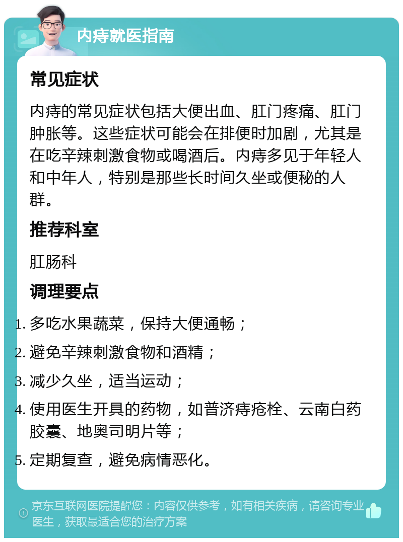 内痔就医指南 常见症状 内痔的常见症状包括大便出血、肛门疼痛、肛门肿胀等。这些症状可能会在排便时加剧，尤其是在吃辛辣刺激食物或喝酒后。内痔多见于年轻人和中年人，特别是那些长时间久坐或便秘的人群。 推荐科室 肛肠科 调理要点 多吃水果蔬菜，保持大便通畅； 避免辛辣刺激食物和酒精； 减少久坐，适当运动； 使用医生开具的药物，如普济痔疮栓、云南白药胶囊、地奥司明片等； 定期复查，避免病情恶化。