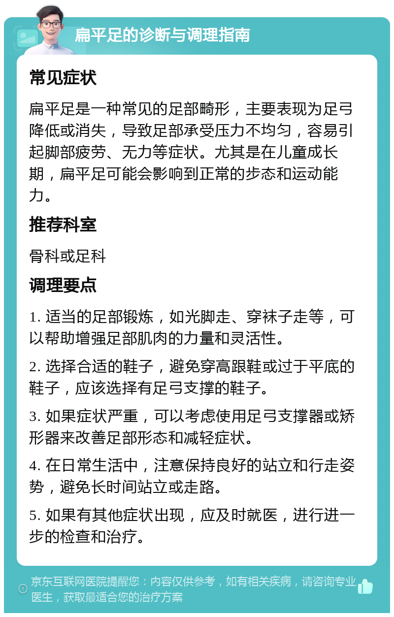 扁平足的诊断与调理指南 常见症状 扁平足是一种常见的足部畸形，主要表现为足弓降低或消失，导致足部承受压力不均匀，容易引起脚部疲劳、无力等症状。尤其是在儿童成长期，扁平足可能会影响到正常的步态和运动能力。 推荐科室 骨科或足科 调理要点 1. 适当的足部锻炼，如光脚走、穿袜子走等，可以帮助增强足部肌肉的力量和灵活性。 2. 选择合适的鞋子，避免穿高跟鞋或过于平底的鞋子，应该选择有足弓支撑的鞋子。 3. 如果症状严重，可以考虑使用足弓支撑器或矫形器来改善足部形态和减轻症状。 4. 在日常生活中，注意保持良好的站立和行走姿势，避免长时间站立或走路。 5. 如果有其他症状出现，应及时就医，进行进一步的检查和治疗。