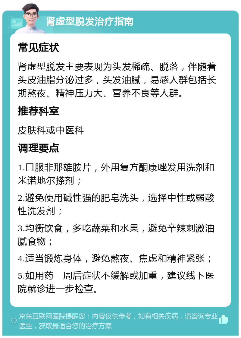 肾虚型脱发治疗指南 常见症状 肾虚型脱发主要表现为头发稀疏、脱落，伴随着头皮油脂分泌过多，头发油腻，易感人群包括长期熬夜、精神压力大、营养不良等人群。 推荐科室 皮肤科或中医科 调理要点 1.口服非那雄胺片，外用复方酮康唑发用洗剂和米诺地尔搽剂； 2.避免使用碱性强的肥皂洗头，选择中性或弱酸性洗发剂； 3.均衡饮食，多吃蔬菜和水果，避免辛辣刺激油腻食物； 4.适当锻炼身体，避免熬夜、焦虑和精神紧张； 5.如用药一周后症状不缓解或加重，建议线下医院就诊进一步检查。