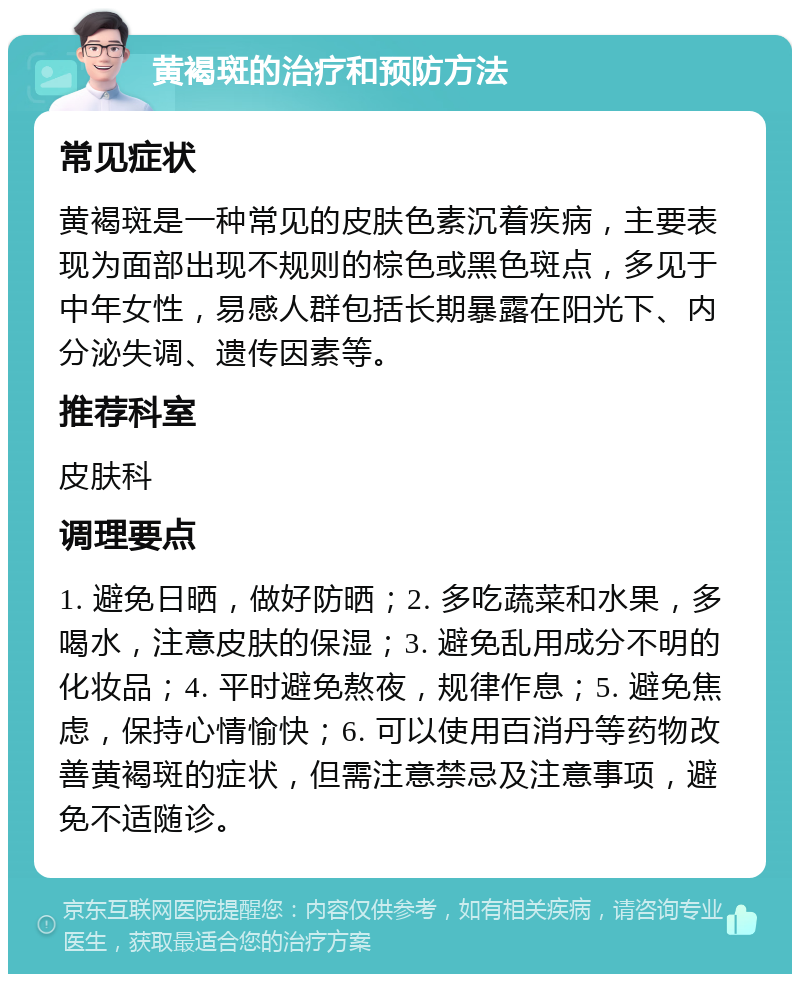 黄褐斑的治疗和预防方法 常见症状 黄褐斑是一种常见的皮肤色素沉着疾病，主要表现为面部出现不规则的棕色或黑色斑点，多见于中年女性，易感人群包括长期暴露在阳光下、内分泌失调、遗传因素等。 推荐科室 皮肤科 调理要点 1. 避免日晒，做好防晒；2. 多吃蔬菜和水果，多喝水，注意皮肤的保湿；3. 避免乱用成分不明的化妆品；4. 平时避免熬夜，规律作息；5. 避免焦虑，保持心情愉快；6. 可以使用百消丹等药物改善黄褐斑的症状，但需注意禁忌及注意事项，避免不适随诊。