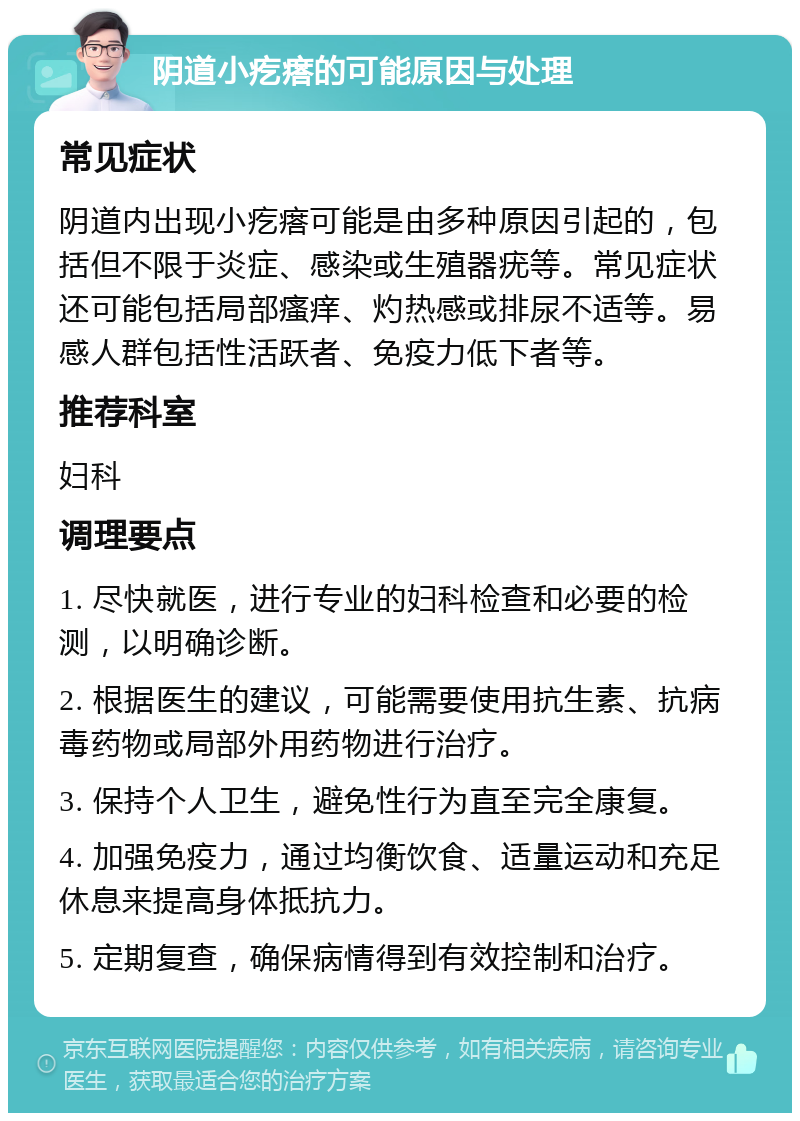 阴道小疙瘩的可能原因与处理 常见症状 阴道内出现小疙瘩可能是由多种原因引起的，包括但不限于炎症、感染或生殖器疣等。常见症状还可能包括局部瘙痒、灼热感或排尿不适等。易感人群包括性活跃者、免疫力低下者等。 推荐科室 妇科 调理要点 1. 尽快就医，进行专业的妇科检查和必要的检测，以明确诊断。 2. 根据医生的建议，可能需要使用抗生素、抗病毒药物或局部外用药物进行治疗。 3. 保持个人卫生，避免性行为直至完全康复。 4. 加强免疫力，通过均衡饮食、适量运动和充足休息来提高身体抵抗力。 5. 定期复查，确保病情得到有效控制和治疗。