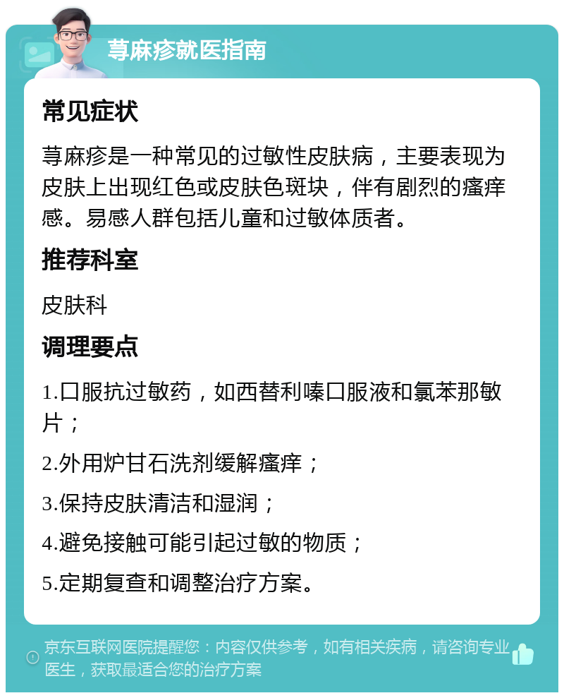 荨麻疹就医指南 常见症状 荨麻疹是一种常见的过敏性皮肤病，主要表现为皮肤上出现红色或皮肤色斑块，伴有剧烈的瘙痒感。易感人群包括儿童和过敏体质者。 推荐科室 皮肤科 调理要点 1.口服抗过敏药，如西替利嗪口服液和氯苯那敏片； 2.外用炉甘石洗剂缓解瘙痒； 3.保持皮肤清洁和湿润； 4.避免接触可能引起过敏的物质； 5.定期复查和调整治疗方案。