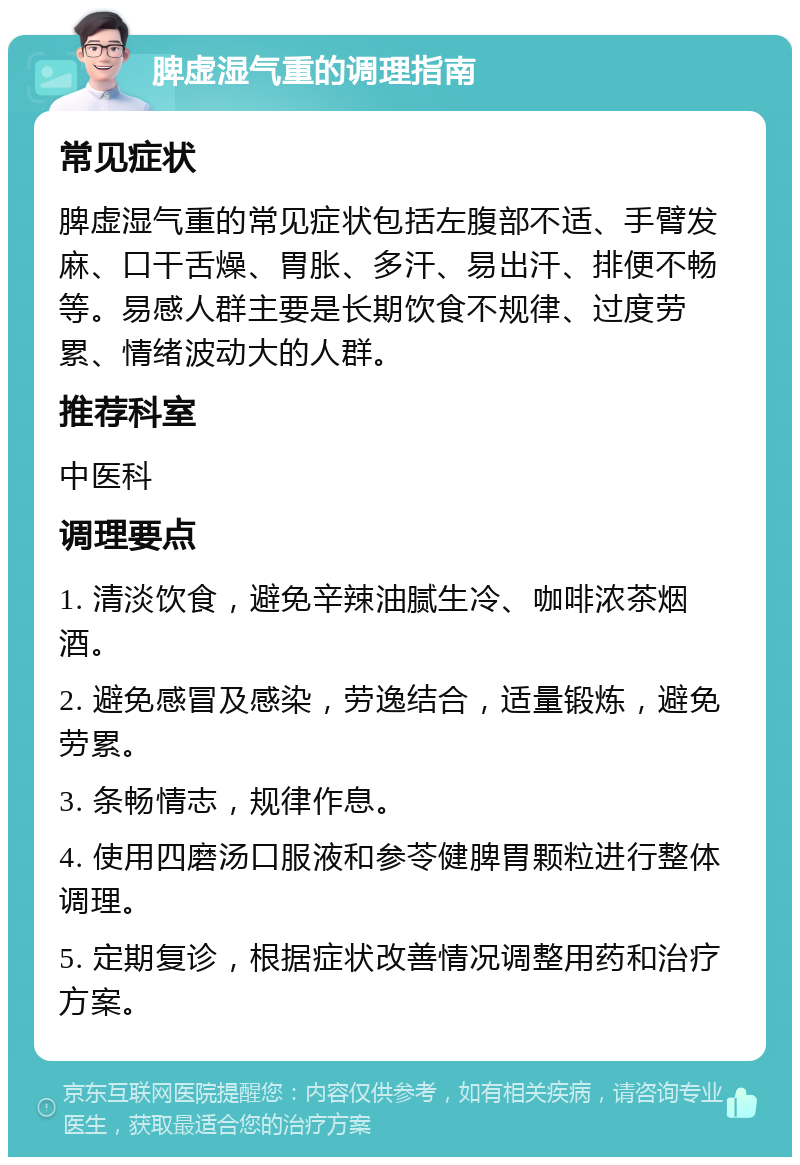 脾虚湿气重的调理指南 常见症状 脾虚湿气重的常见症状包括左腹部不适、手臂发麻、口干舌燥、胃胀、多汗、易出汗、排便不畅等。易感人群主要是长期饮食不规律、过度劳累、情绪波动大的人群。 推荐科室 中医科 调理要点 1. 清淡饮食，避免辛辣油腻生冷、咖啡浓茶烟酒。 2. 避免感冒及感染，劳逸结合，适量锻炼，避免劳累。 3. 条畅情志，规律作息。 4. 使用四磨汤口服液和参苓健脾胃颗粒进行整体调理。 5. 定期复诊，根据症状改善情况调整用药和治疗方案。