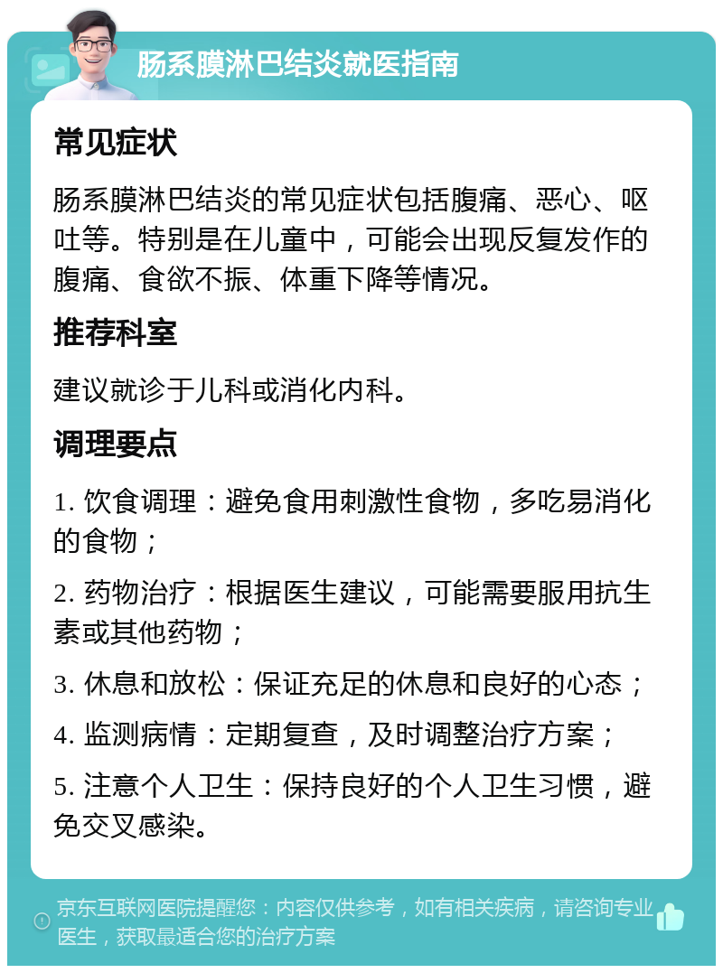 肠系膜淋巴结炎就医指南 常见症状 肠系膜淋巴结炎的常见症状包括腹痛、恶心、呕吐等。特别是在儿童中，可能会出现反复发作的腹痛、食欲不振、体重下降等情况。 推荐科室 建议就诊于儿科或消化内科。 调理要点 1. 饮食调理：避免食用刺激性食物，多吃易消化的食物； 2. 药物治疗：根据医生建议，可能需要服用抗生素或其他药物； 3. 休息和放松：保证充足的休息和良好的心态； 4. 监测病情：定期复查，及时调整治疗方案； 5. 注意个人卫生：保持良好的个人卫生习惯，避免交叉感染。