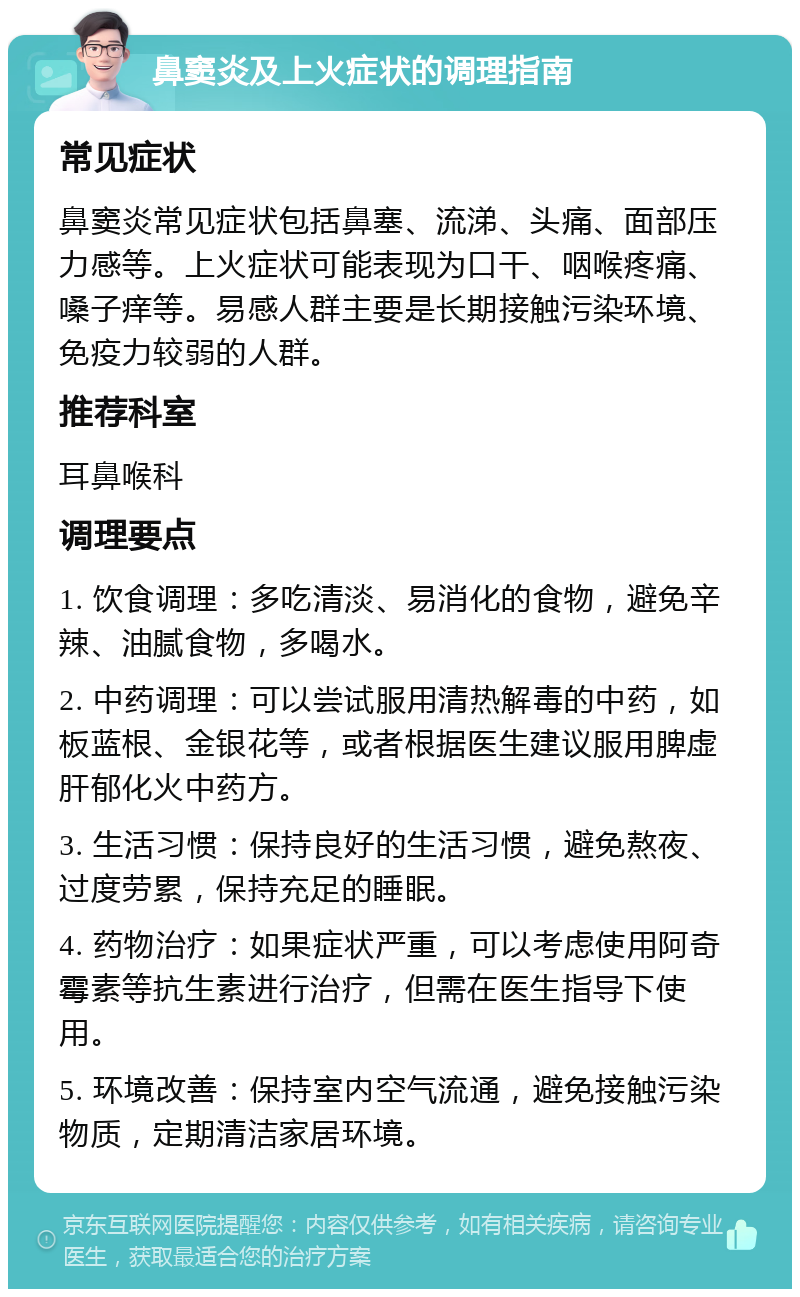 鼻窦炎及上火症状的调理指南 常见症状 鼻窦炎常见症状包括鼻塞、流涕、头痛、面部压力感等。上火症状可能表现为口干、咽喉疼痛、嗓子痒等。易感人群主要是长期接触污染环境、免疫力较弱的人群。 推荐科室 耳鼻喉科 调理要点 1. 饮食调理：多吃清淡、易消化的食物，避免辛辣、油腻食物，多喝水。 2. 中药调理：可以尝试服用清热解毒的中药，如板蓝根、金银花等，或者根据医生建议服用脾虚肝郁化火中药方。 3. 生活习惯：保持良好的生活习惯，避免熬夜、过度劳累，保持充足的睡眠。 4. 药物治疗：如果症状严重，可以考虑使用阿奇霉素等抗生素进行治疗，但需在医生指导下使用。 5. 环境改善：保持室内空气流通，避免接触污染物质，定期清洁家居环境。