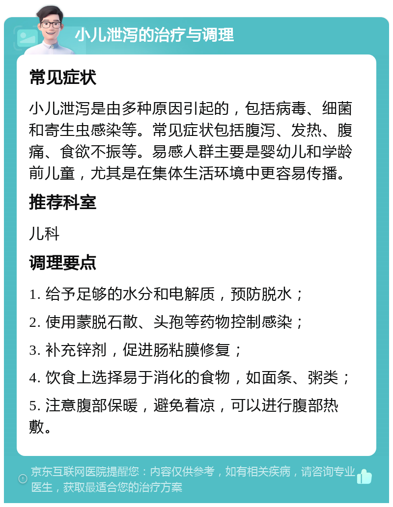 小儿泄泻的治疗与调理 常见症状 小儿泄泻是由多种原因引起的，包括病毒、细菌和寄生虫感染等。常见症状包括腹泻、发热、腹痛、食欲不振等。易感人群主要是婴幼儿和学龄前儿童，尤其是在集体生活环境中更容易传播。 推荐科室 儿科 调理要点 1. 给予足够的水分和电解质，预防脱水； 2. 使用蒙脱石散、头孢等药物控制感染； 3. 补充锌剂，促进肠粘膜修复； 4. 饮食上选择易于消化的食物，如面条、粥类； 5. 注意腹部保暖，避免着凉，可以进行腹部热敷。