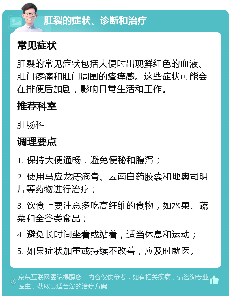 肛裂的症状、诊断和治疗 常见症状 肛裂的常见症状包括大便时出现鲜红色的血液、肛门疼痛和肛门周围的瘙痒感。这些症状可能会在排便后加剧，影响日常生活和工作。 推荐科室 肛肠科 调理要点 1. 保持大便通畅，避免便秘和腹泻； 2. 使用马应龙痔疮膏、云南白药胶囊和地奥司明片等药物进行治疗； 3. 饮食上要注意多吃高纤维的食物，如水果、蔬菜和全谷类食品； 4. 避免长时间坐着或站着，适当休息和运动； 5. 如果症状加重或持续不改善，应及时就医。