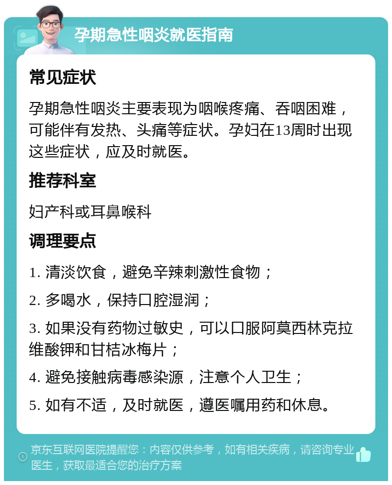 孕期急性咽炎就医指南 常见症状 孕期急性咽炎主要表现为咽喉疼痛、吞咽困难，可能伴有发热、头痛等症状。孕妇在13周时出现这些症状，应及时就医。 推荐科室 妇产科或耳鼻喉科 调理要点 1. 清淡饮食，避免辛辣刺激性食物； 2. 多喝水，保持口腔湿润； 3. 如果没有药物过敏史，可以口服阿莫西林克拉维酸钾和甘桔冰梅片； 4. 避免接触病毒感染源，注意个人卫生； 5. 如有不适，及时就医，遵医嘱用药和休息。