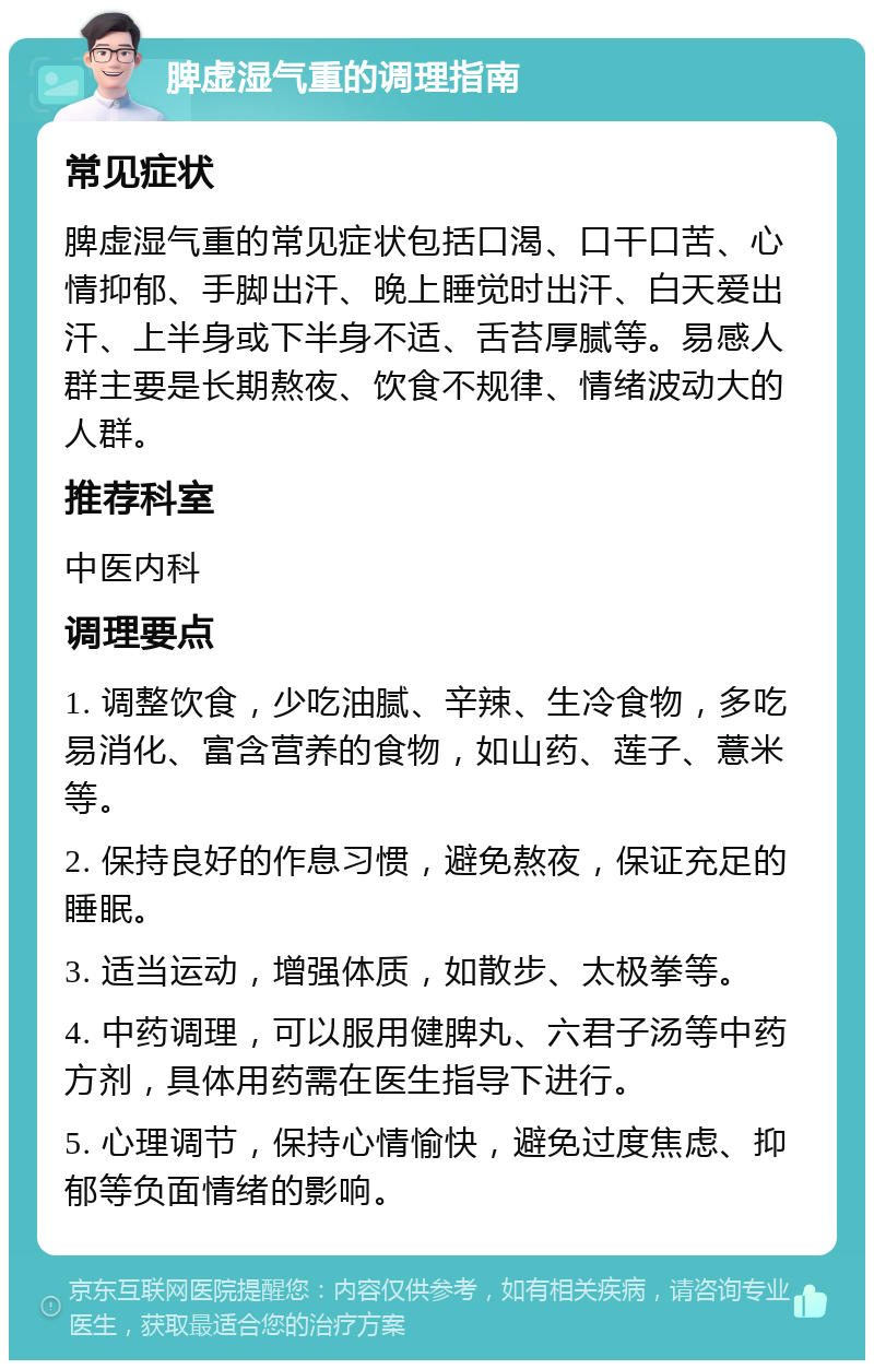 脾虚湿气重的调理指南 常见症状 脾虚湿气重的常见症状包括口渴、口干口苦、心情抑郁、手脚出汗、晚上睡觉时出汗、白天爱出汗、上半身或下半身不适、舌苔厚腻等。易感人群主要是长期熬夜、饮食不规律、情绪波动大的人群。 推荐科室 中医内科 调理要点 1. 调整饮食，少吃油腻、辛辣、生冷食物，多吃易消化、富含营养的食物，如山药、莲子、薏米等。 2. 保持良好的作息习惯，避免熬夜，保证充足的睡眠。 3. 适当运动，增强体质，如散步、太极拳等。 4. 中药调理，可以服用健脾丸、六君子汤等中药方剂，具体用药需在医生指导下进行。 5. 心理调节，保持心情愉快，避免过度焦虑、抑郁等负面情绪的影响。