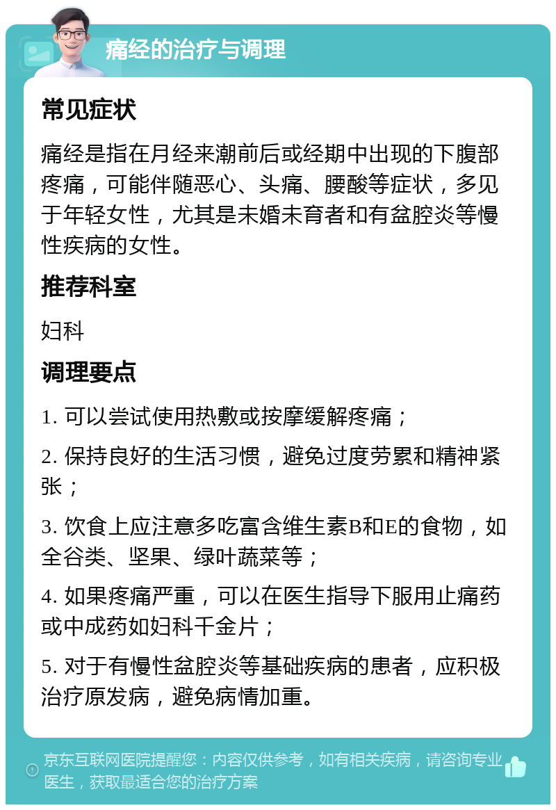 痛经的治疗与调理 常见症状 痛经是指在月经来潮前后或经期中出现的下腹部疼痛，可能伴随恶心、头痛、腰酸等症状，多见于年轻女性，尤其是未婚未育者和有盆腔炎等慢性疾病的女性。 推荐科室 妇科 调理要点 1. 可以尝试使用热敷或按摩缓解疼痛； 2. 保持良好的生活习惯，避免过度劳累和精神紧张； 3. 饮食上应注意多吃富含维生素B和E的食物，如全谷类、坚果、绿叶蔬菜等； 4. 如果疼痛严重，可以在医生指导下服用止痛药或中成药如妇科千金片； 5. 对于有慢性盆腔炎等基础疾病的患者，应积极治疗原发病，避免病情加重。