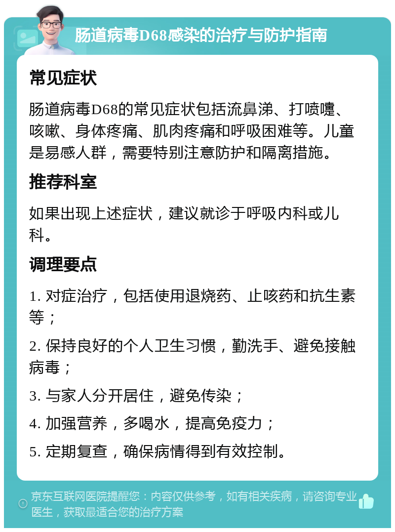 肠道病毒D68感染的治疗与防护指南 常见症状 肠道病毒D68的常见症状包括流鼻涕、打喷嚏、咳嗽、身体疼痛、肌肉疼痛和呼吸困难等。儿童是易感人群，需要特别注意防护和隔离措施。 推荐科室 如果出现上述症状，建议就诊于呼吸内科或儿科。 调理要点 1. 对症治疗，包括使用退烧药、止咳药和抗生素等； 2. 保持良好的个人卫生习惯，勤洗手、避免接触病毒； 3. 与家人分开居住，避免传染； 4. 加强营养，多喝水，提高免疫力； 5. 定期复查，确保病情得到有效控制。