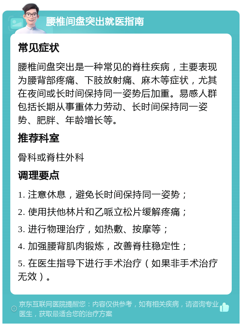 腰椎间盘突出就医指南 常见症状 腰椎间盘突出是一种常见的脊柱疾病，主要表现为腰背部疼痛、下肢放射痛、麻木等症状，尤其在夜间或长时间保持同一姿势后加重。易感人群包括长期从事重体力劳动、长时间保持同一姿势、肥胖、年龄增长等。 推荐科室 骨科或脊柱外科 调理要点 1. 注意休息，避免长时间保持同一姿势； 2. 使用扶他林片和乙哌立松片缓解疼痛； 3. 进行物理治疗，如热敷、按摩等； 4. 加强腰背肌肉锻炼，改善脊柱稳定性； 5. 在医生指导下进行手术治疗（如果非手术治疗无效）。