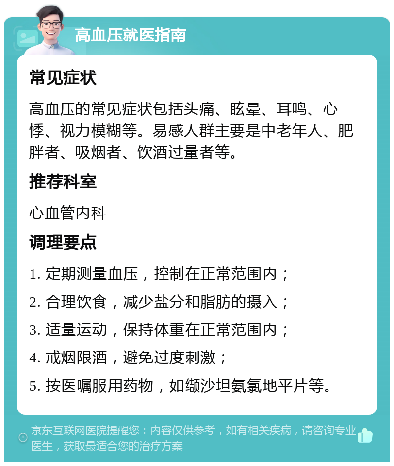 高血压就医指南 常见症状 高血压的常见症状包括头痛、眩晕、耳鸣、心悸、视力模糊等。易感人群主要是中老年人、肥胖者、吸烟者、饮酒过量者等。 推荐科室 心血管内科 调理要点 1. 定期测量血压，控制在正常范围内； 2. 合理饮食，减少盐分和脂肪的摄入； 3. 适量运动，保持体重在正常范围内； 4. 戒烟限酒，避免过度刺激； 5. 按医嘱服用药物，如缬沙坦氨氯地平片等。