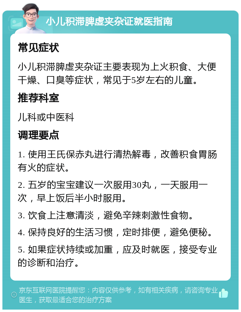 小儿积滞脾虚夹杂证就医指南 常见症状 小儿积滞脾虚夹杂证主要表现为上火积食、大便干燥、口臭等症状，常见于5岁左右的儿童。 推荐科室 儿科或中医科 调理要点 1. 使用王氏保赤丸进行清热解毒，改善积食胃肠有火的症状。 2. 五岁的宝宝建议一次服用30丸，一天服用一次，早上饭后半小时服用。 3. 饮食上注意清淡，避免辛辣刺激性食物。 4. 保持良好的生活习惯，定时排便，避免便秘。 5. 如果症状持续或加重，应及时就医，接受专业的诊断和治疗。