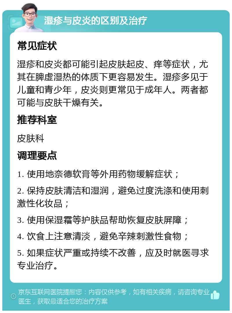 湿疹与皮炎的区别及治疗 常见症状 湿疹和皮炎都可能引起皮肤起皮、痒等症状，尤其在脾虚湿热的体质下更容易发生。湿疹多见于儿童和青少年，皮炎则更常见于成年人。两者都可能与皮肤干燥有关。 推荐科室 皮肤科 调理要点 1. 使用地奈德软膏等外用药物缓解症状； 2. 保持皮肤清洁和湿润，避免过度洗涤和使用刺激性化妆品； 3. 使用保湿霜等护肤品帮助恢复皮肤屏障； 4. 饮食上注意清淡，避免辛辣刺激性食物； 5. 如果症状严重或持续不改善，应及时就医寻求专业治疗。