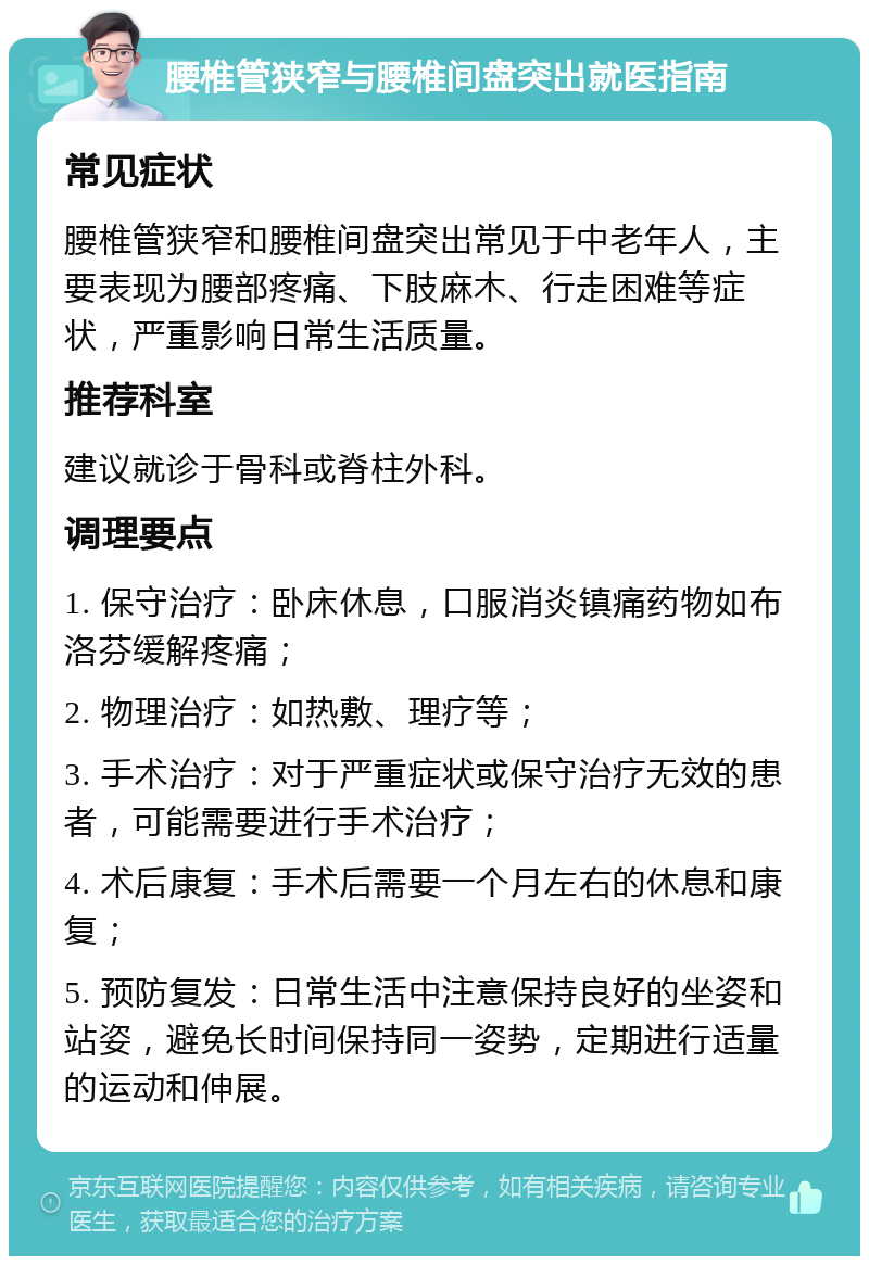 腰椎管狭窄与腰椎间盘突出就医指南 常见症状 腰椎管狭窄和腰椎间盘突出常见于中老年人，主要表现为腰部疼痛、下肢麻木、行走困难等症状，严重影响日常生活质量。 推荐科室 建议就诊于骨科或脊柱外科。 调理要点 1. 保守治疗：卧床休息，口服消炎镇痛药物如布洛芬缓解疼痛； 2. 物理治疗：如热敷、理疗等； 3. 手术治疗：对于严重症状或保守治疗无效的患者，可能需要进行手术治疗； 4. 术后康复：手术后需要一个月左右的休息和康复； 5. 预防复发：日常生活中注意保持良好的坐姿和站姿，避免长时间保持同一姿势，定期进行适量的运动和伸展。