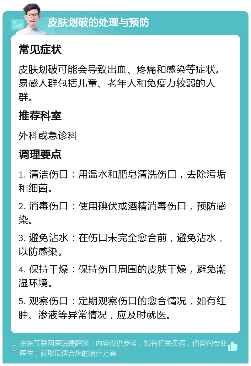 皮肤划破的处理与预防 常见症状 皮肤划破可能会导致出血、疼痛和感染等症状。易感人群包括儿童、老年人和免疫力较弱的人群。 推荐科室 外科或急诊科 调理要点 1. 清洁伤口：用温水和肥皂清洗伤口，去除污垢和细菌。 2. 消毒伤口：使用碘伏或酒精消毒伤口，预防感染。 3. 避免沾水：在伤口未完全愈合前，避免沾水，以防感染。 4. 保持干燥：保持伤口周围的皮肤干燥，避免潮湿环境。 5. 观察伤口：定期观察伤口的愈合情况，如有红肿、渗液等异常情况，应及时就医。