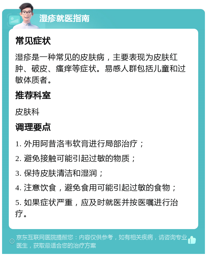 湿疹就医指南 常见症状 湿疹是一种常见的皮肤病，主要表现为皮肤红肿、破皮、瘙痒等症状。易感人群包括儿童和过敏体质者。 推荐科室 皮肤科 调理要点 1. 外用阿昔洛韦软膏进行局部治疗； 2. 避免接触可能引起过敏的物质； 3. 保持皮肤清洁和湿润； 4. 注意饮食，避免食用可能引起过敏的食物； 5. 如果症状严重，应及时就医并按医嘱进行治疗。