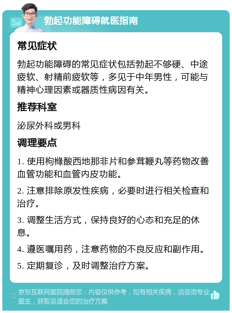 勃起功能障碍就医指南 常见症状 勃起功能障碍的常见症状包括勃起不够硬、中途疲软、射精前疲软等，多见于中年男性，可能与精神心理因素或器质性病因有关。 推荐科室 泌尿外科或男科 调理要点 1. 使用枸橼酸西地那非片和参茸鞭丸等药物改善血管功能和血管内皮功能。 2. 注意排除原发性疾病，必要时进行相关检查和治疗。 3. 调整生活方式，保持良好的心态和充足的休息。 4. 遵医嘱用药，注意药物的不良反应和副作用。 5. 定期复诊，及时调整治疗方案。