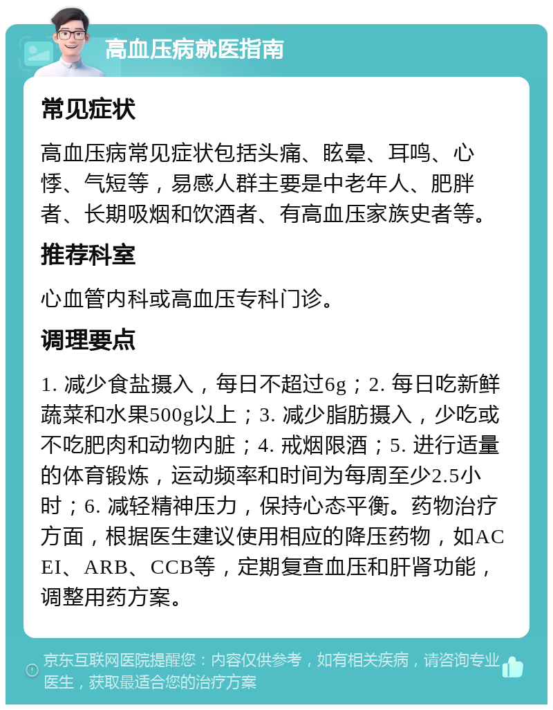 高血压病就医指南 常见症状 高血压病常见症状包括头痛、眩晕、耳鸣、心悸、气短等，易感人群主要是中老年人、肥胖者、长期吸烟和饮酒者、有高血压家族史者等。 推荐科室 心血管内科或高血压专科门诊。 调理要点 1. 减少食盐摄入，每日不超过6g；2. 每日吃新鲜蔬菜和水果500g以上；3. 减少脂肪摄入，少吃或不吃肥肉和动物内脏；4. 戒烟限酒；5. 进行适量的体育锻炼，运动频率和时间为每周至少2.5小时；6. 减轻精神压力，保持心态平衡。药物治疗方面，根据医生建议使用相应的降压药物，如ACEI、ARB、CCB等，定期复查血压和肝肾功能，调整用药方案。