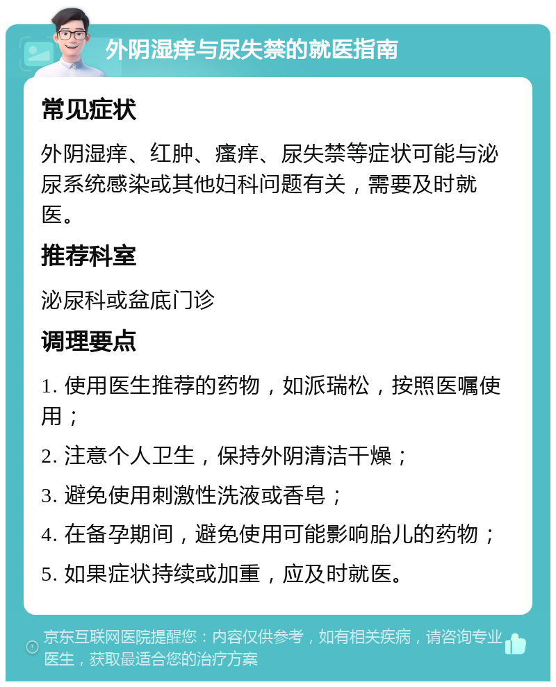 外阴湿痒与尿失禁的就医指南 常见症状 外阴湿痒、红肿、瘙痒、尿失禁等症状可能与泌尿系统感染或其他妇科问题有关，需要及时就医。 推荐科室 泌尿科或盆底门诊 调理要点 1. 使用医生推荐的药物，如派瑞松，按照医嘱使用； 2. 注意个人卫生，保持外阴清洁干燥； 3. 避免使用刺激性洗液或香皂； 4. 在备孕期间，避免使用可能影响胎儿的药物； 5. 如果症状持续或加重，应及时就医。