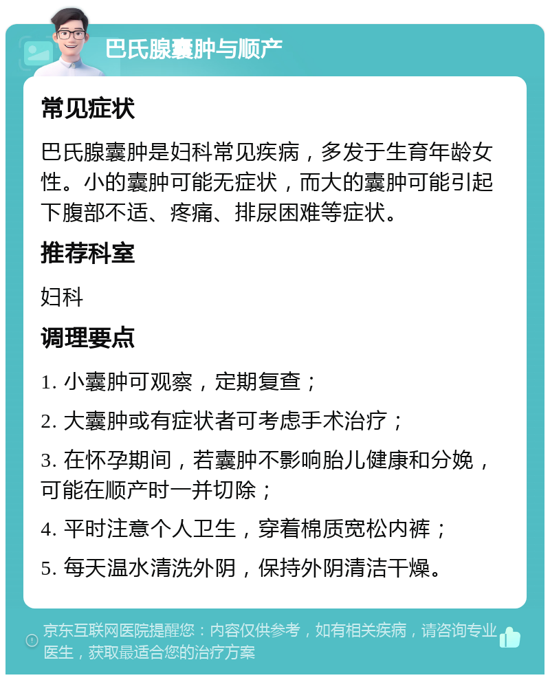 巴氏腺囊肿与顺产 常见症状 巴氏腺囊肿是妇科常见疾病，多发于生育年龄女性。小的囊肿可能无症状，而大的囊肿可能引起下腹部不适、疼痛、排尿困难等症状。 推荐科室 妇科 调理要点 1. 小囊肿可观察，定期复查； 2. 大囊肿或有症状者可考虑手术治疗； 3. 在怀孕期间，若囊肿不影响胎儿健康和分娩，可能在顺产时一并切除； 4. 平时注意个人卫生，穿着棉质宽松内裤； 5. 每天温水清洗外阴，保持外阴清洁干燥。