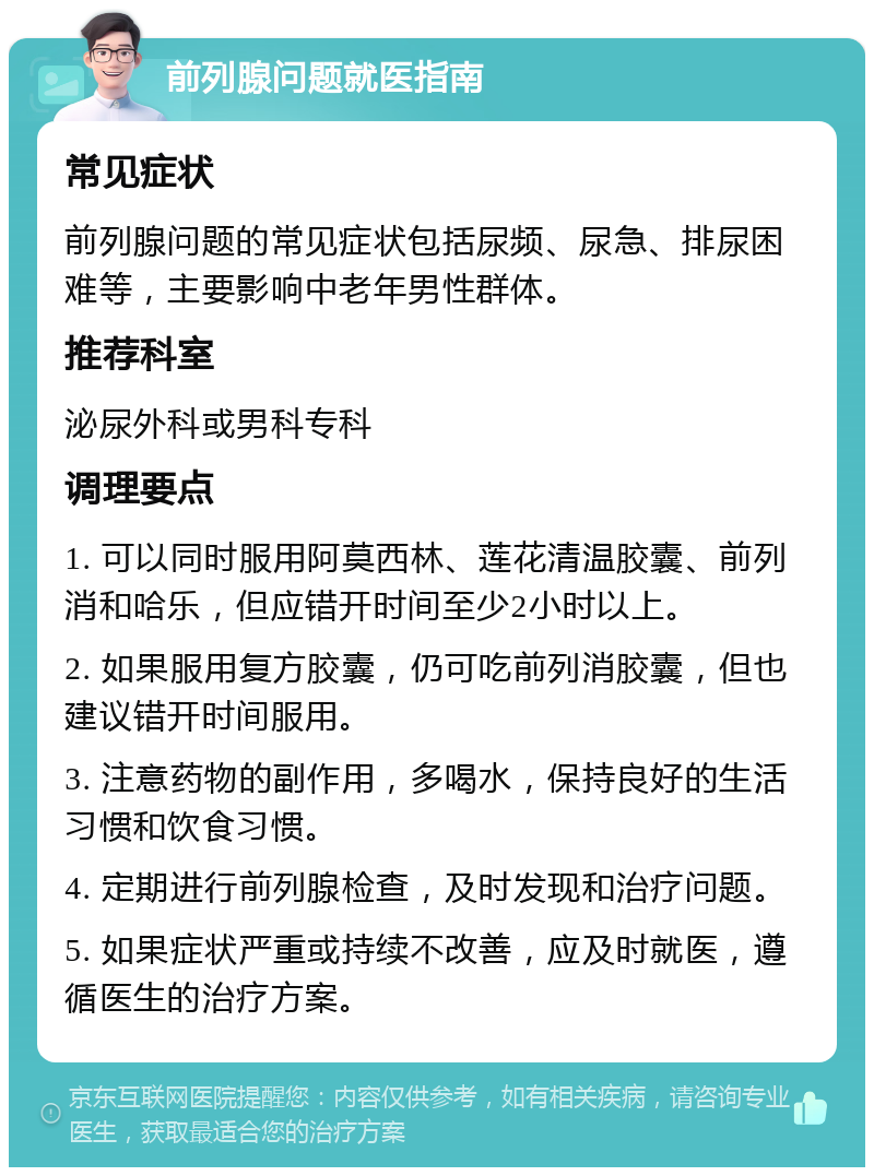 前列腺问题就医指南 常见症状 前列腺问题的常见症状包括尿频、尿急、排尿困难等，主要影响中老年男性群体。 推荐科室 泌尿外科或男科专科 调理要点 1. 可以同时服用阿莫西林、莲花清温胶囊、前列消和哈乐，但应错开时间至少2小时以上。 2. 如果服用复方胶囊，仍可吃前列消胶囊，但也建议错开时间服用。 3. 注意药物的副作用，多喝水，保持良好的生活习惯和饮食习惯。 4. 定期进行前列腺检查，及时发现和治疗问题。 5. 如果症状严重或持续不改善，应及时就医，遵循医生的治疗方案。