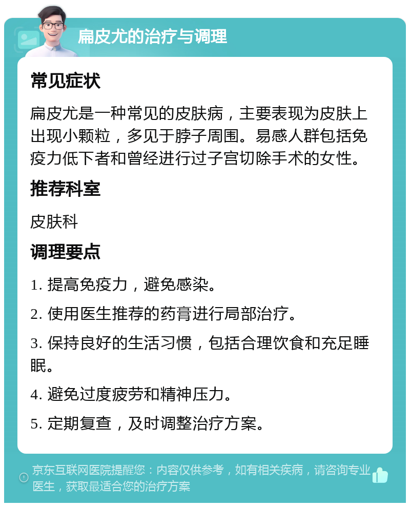 扁皮尤的治疗与调理 常见症状 扁皮尤是一种常见的皮肤病，主要表现为皮肤上出现小颗粒，多见于脖子周围。易感人群包括免疫力低下者和曾经进行过子宫切除手术的女性。 推荐科室 皮肤科 调理要点 1. 提高免疫力，避免感染。 2. 使用医生推荐的药膏进行局部治疗。 3. 保持良好的生活习惯，包括合理饮食和充足睡眠。 4. 避免过度疲劳和精神压力。 5. 定期复查，及时调整治疗方案。