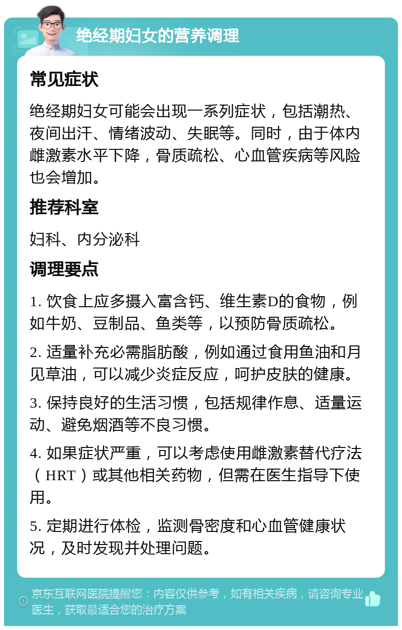 绝经期妇女的营养调理 常见症状 绝经期妇女可能会出现一系列症状，包括潮热、夜间出汗、情绪波动、失眠等。同时，由于体内雌激素水平下降，骨质疏松、心血管疾病等风险也会增加。 推荐科室 妇科、内分泌科 调理要点 1. 饮食上应多摄入富含钙、维生素D的食物，例如牛奶、豆制品、鱼类等，以预防骨质疏松。 2. 适量补充必需脂肪酸，例如通过食用鱼油和月见草油，可以减少炎症反应，呵护皮肤的健康。 3. 保持良好的生活习惯，包括规律作息、适量运动、避免烟酒等不良习惯。 4. 如果症状严重，可以考虑使用雌激素替代疗法（HRT）或其他相关药物，但需在医生指导下使用。 5. 定期进行体检，监测骨密度和心血管健康状况，及时发现并处理问题。