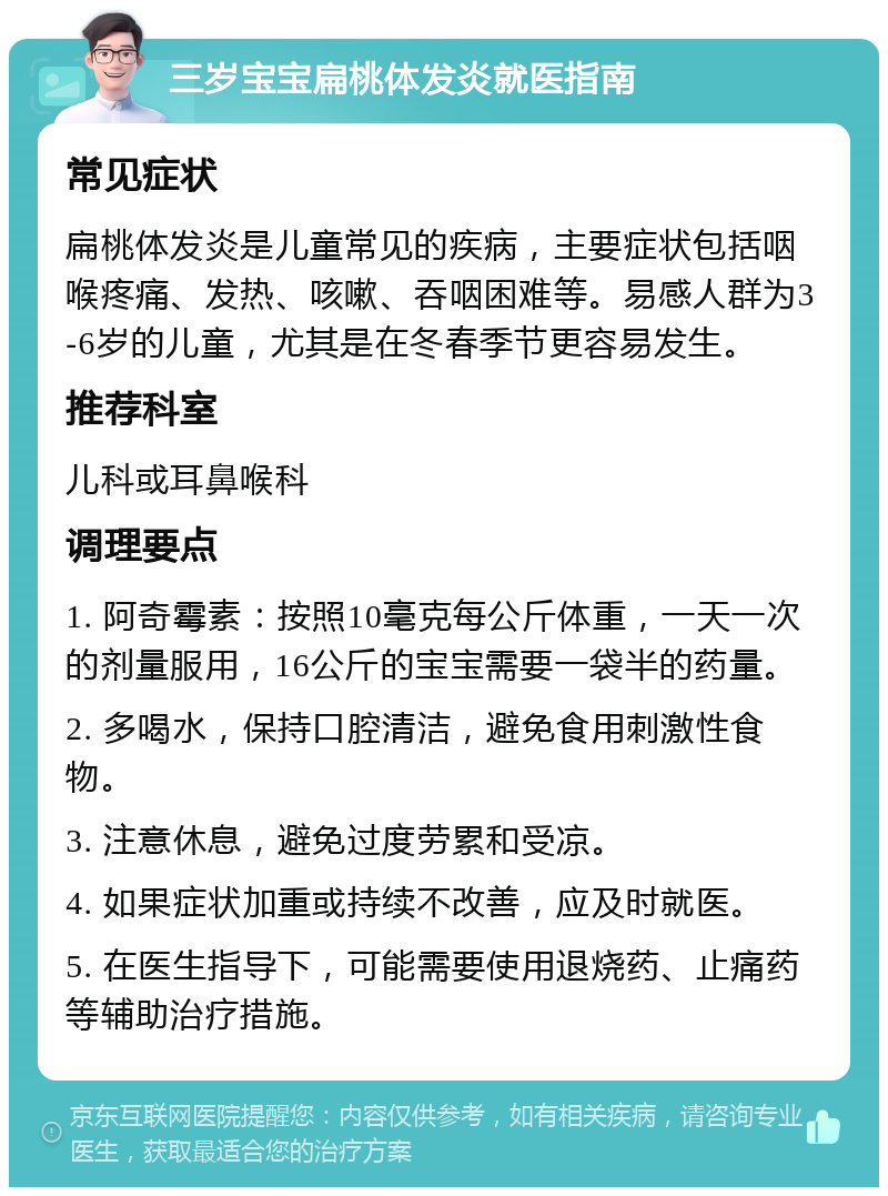 三岁宝宝扁桃体发炎就医指南 常见症状 扁桃体发炎是儿童常见的疾病，主要症状包括咽喉疼痛、发热、咳嗽、吞咽困难等。易感人群为3-6岁的儿童，尤其是在冬春季节更容易发生。 推荐科室 儿科或耳鼻喉科 调理要点 1. 阿奇霉素：按照10毫克每公斤体重，一天一次的剂量服用，16公斤的宝宝需要一袋半的药量。 2. 多喝水，保持口腔清洁，避免食用刺激性食物。 3. 注意休息，避免过度劳累和受凉。 4. 如果症状加重或持续不改善，应及时就医。 5. 在医生指导下，可能需要使用退烧药、止痛药等辅助治疗措施。