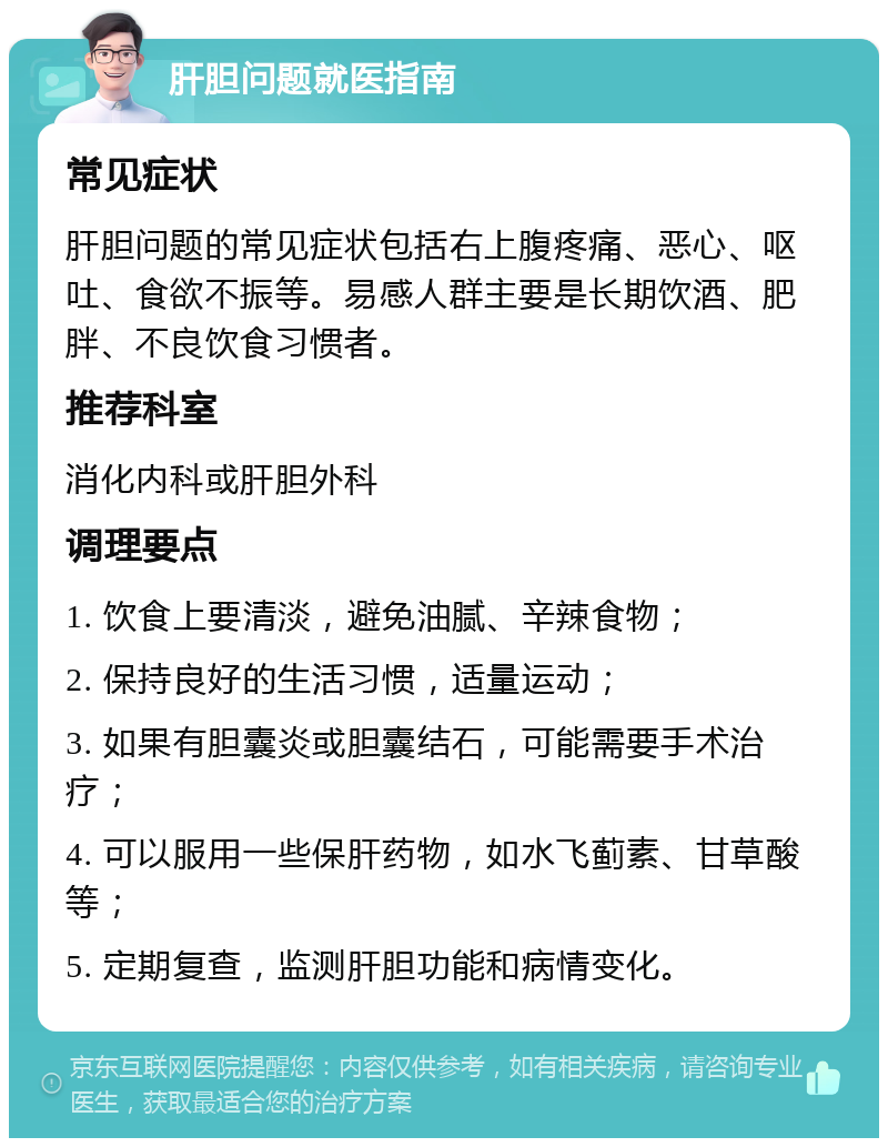 肝胆问题就医指南 常见症状 肝胆问题的常见症状包括右上腹疼痛、恶心、呕吐、食欲不振等。易感人群主要是长期饮酒、肥胖、不良饮食习惯者。 推荐科室 消化内科或肝胆外科 调理要点 1. 饮食上要清淡，避免油腻、辛辣食物； 2. 保持良好的生活习惯，适量运动； 3. 如果有胆囊炎或胆囊结石，可能需要手术治疗； 4. 可以服用一些保肝药物，如水飞蓟素、甘草酸等； 5. 定期复查，监测肝胆功能和病情变化。