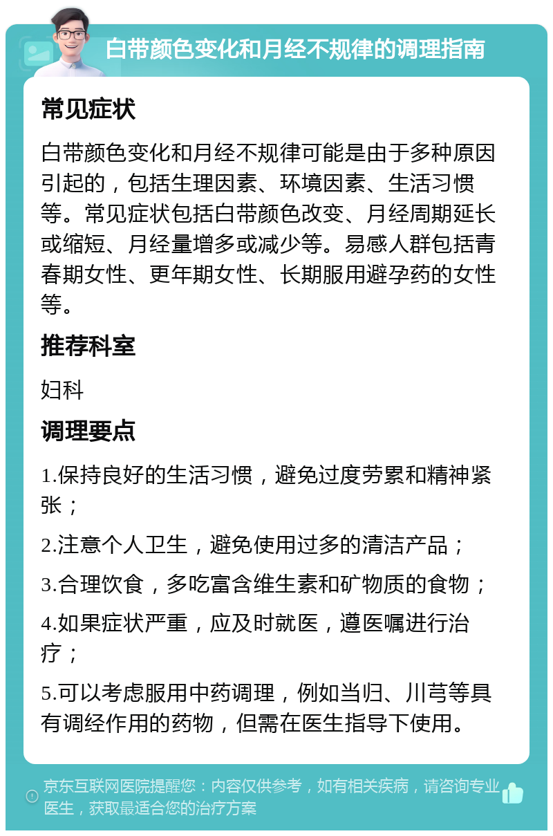 白带颜色变化和月经不规律的调理指南 常见症状 白带颜色变化和月经不规律可能是由于多种原因引起的，包括生理因素、环境因素、生活习惯等。常见症状包括白带颜色改变、月经周期延长或缩短、月经量增多或减少等。易感人群包括青春期女性、更年期女性、长期服用避孕药的女性等。 推荐科室 妇科 调理要点 1.保持良好的生活习惯，避免过度劳累和精神紧张； 2.注意个人卫生，避免使用过多的清洁产品； 3.合理饮食，多吃富含维生素和矿物质的食物； 4.如果症状严重，应及时就医，遵医嘱进行治疗； 5.可以考虑服用中药调理，例如当归、川芎等具有调经作用的药物，但需在医生指导下使用。