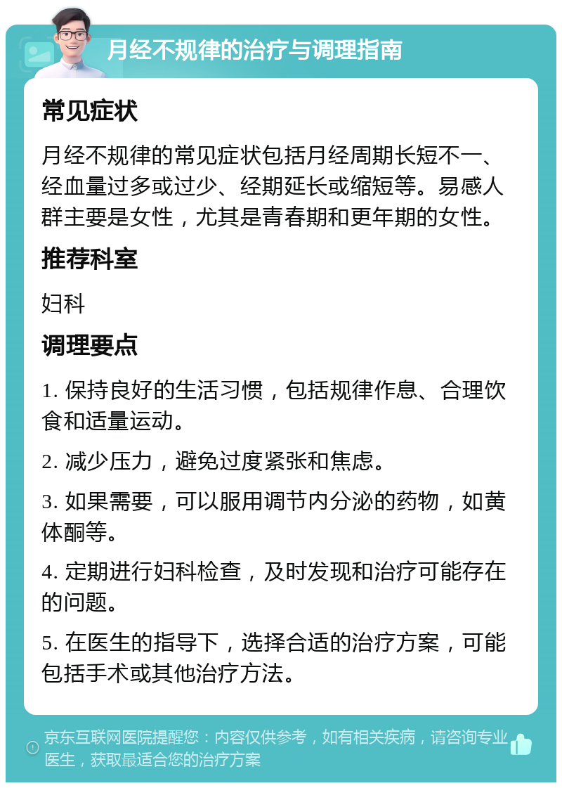 月经不规律的治疗与调理指南 常见症状 月经不规律的常见症状包括月经周期长短不一、经血量过多或过少、经期延长或缩短等。易感人群主要是女性，尤其是青春期和更年期的女性。 推荐科室 妇科 调理要点 1. 保持良好的生活习惯，包括规律作息、合理饮食和适量运动。 2. 减少压力，避免过度紧张和焦虑。 3. 如果需要，可以服用调节内分泌的药物，如黄体酮等。 4. 定期进行妇科检查，及时发现和治疗可能存在的问题。 5. 在医生的指导下，选择合适的治疗方案，可能包括手术或其他治疗方法。